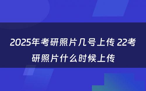 2025年考研照片几号上传 22考研照片什么时候上传