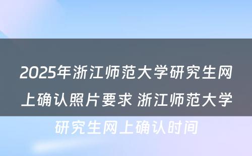 2025年浙江师范大学研究生网上确认照片要求 浙江师范大学研究生网上确认时间