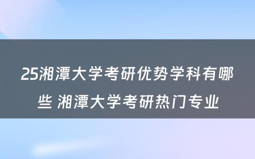 25湘潭大学考研优势学科有哪些 湘潭大学考研热门专业