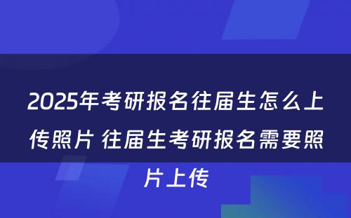 2025年考研报名往届生怎么上传照片 往届生考研报名需要照片上传