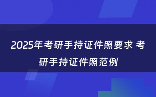 2025年考研手持证件照要求 考研手持证件照范例