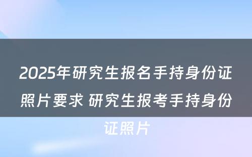 2025年研究生报名手持身份证照片要求 研究生报考手持身份证照片