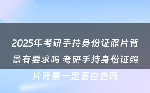 2025年考研手持身份证照片背景有要求吗 考研手持身份证照片背景一定要白色吗