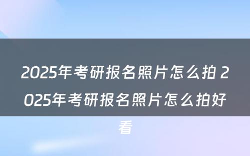 2025年考研报名照片怎么拍 2025年考研报名照片怎么拍好看