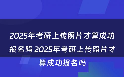 2025年考研上传照片才算成功报名吗 2025年考研上传照片才算成功报名吗