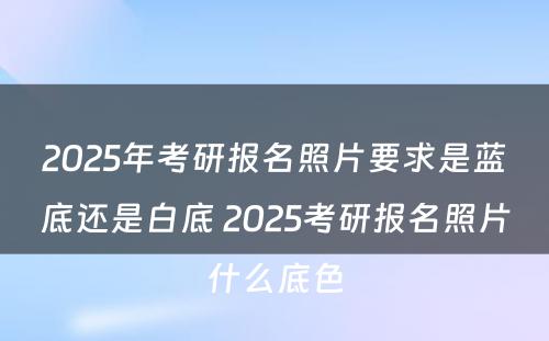 2025年考研报名照片要求是蓝底还是白底 2025考研报名照片什么底色