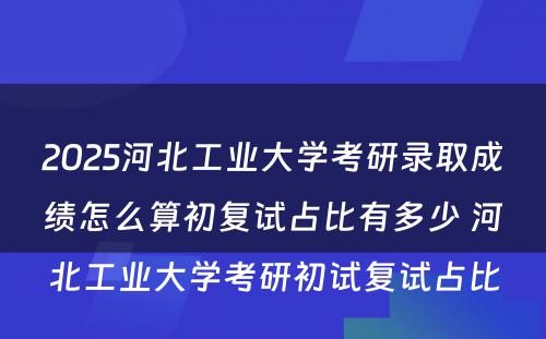 2025河北工业大学考研录取成绩怎么算初复试占比有多少 河北工业大学考研初试复试占比