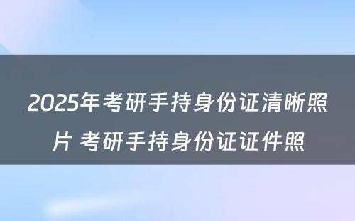 2025年考研手持身份证清晰照片 考研手持身份证证件照