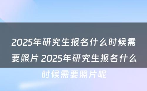 2025年研究生报名什么时候需要照片 2025年研究生报名什么时候需要照片呢