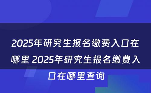 2025年研究生报名缴费入口在哪里 2025年研究生报名缴费入口在哪里查询