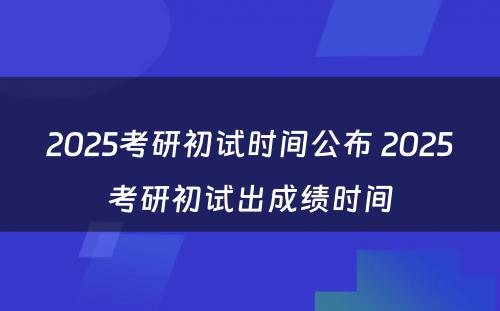 2025考研初试时间公布 2025考研初试出成绩时间