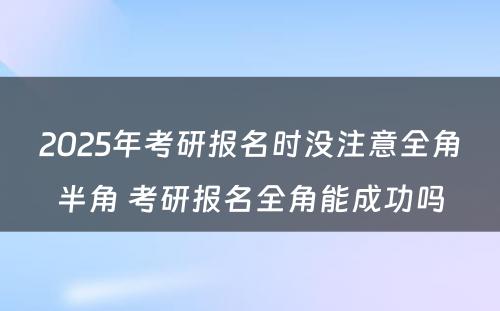 2025年考研报名时没注意全角半角 考研报名全角能成功吗