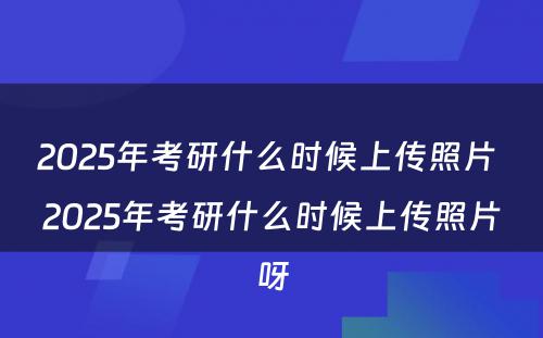 2025年考研什么时候上传照片 2025年考研什么时候上传照片呀