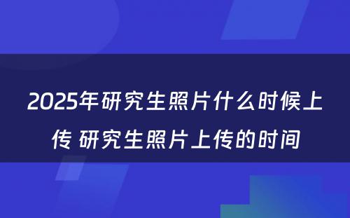 2025年研究生照片什么时候上传 研究生照片上传的时间