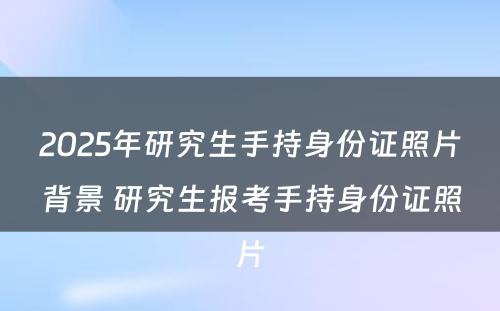 2025年研究生手持身份证照片背景 研究生报考手持身份证照片