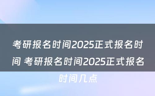 考研报名时间2025正式报名时间 考研报名时间2025正式报名时间几点