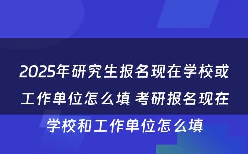 2025年研究生报名现在学校或工作单位怎么填 考研报名现在学校和工作单位怎么填