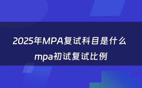 2025年MPA复试科目是什么 mpa初试复试比例