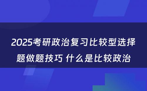 2025考研政治复习比较型选择题做题技巧 什么是比较政治