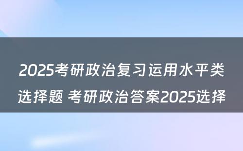 2025考研政治复习运用水平类选择题 考研政治答案2025选择