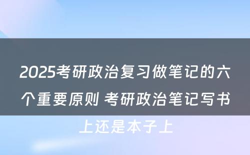 2025考研政治复习做笔记的六个重要原则 考研政治笔记写书上还是本子上