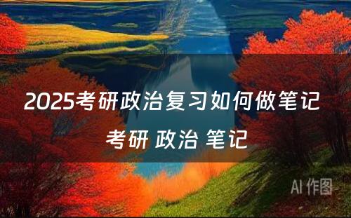 2025考研政治复习如何做笔记 考研 政治 笔记