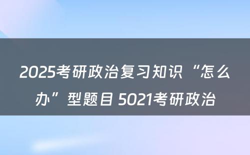 2025考研政治复习知识“怎么办”型题目 5021考研政治