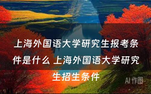 上海外国语大学研究生报考条件是什么 上海外国语大学研究生招生条件