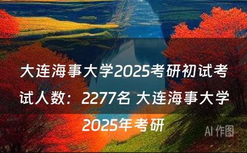 大连海事大学2025考研初试考试人数：2277名 大连海事大学2025年考研
