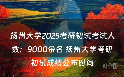 扬州大学2025考研初试考试人数：9000余名 扬州大学考研初试成绩公布时间