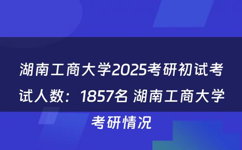 湖南工商大学2025考研初试考试人数：1857名 湖南工商大学考研情况