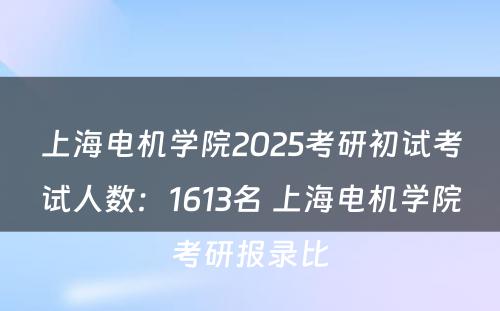 上海电机学院2025考研初试考试人数：1613名 上海电机学院考研报录比