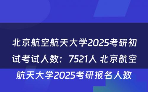 北京航空航天大学2025考研初试考试人数：7521人 北京航空航天大学2025考研报名人数