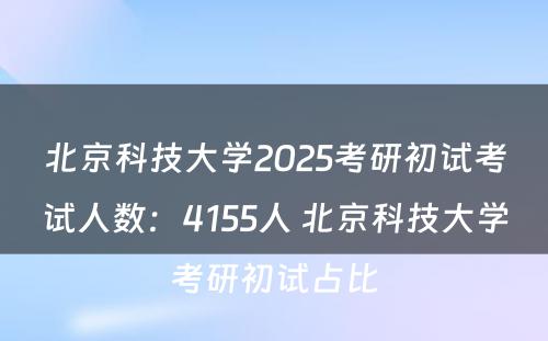 北京科技大学2025考研初试考试人数：4155人 北京科技大学考研初试占比