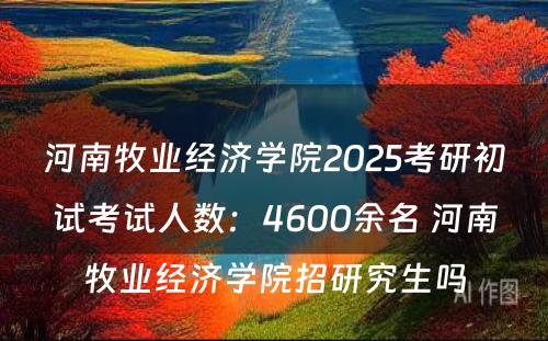 河南牧业经济学院2025考研初试考试人数：4600余名 河南牧业经济学院招研究生吗