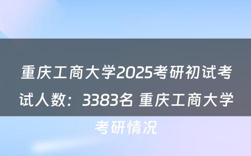 重庆工商大学2025考研初试考试人数：3383名 重庆工商大学考研情况