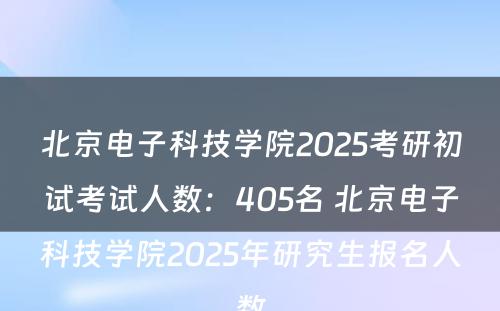 北京电子科技学院2025考研初试考试人数：405名 北京电子科技学院2025年研究生报名人数