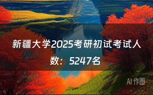 新疆大学2025考研初试考试人数：5247名 