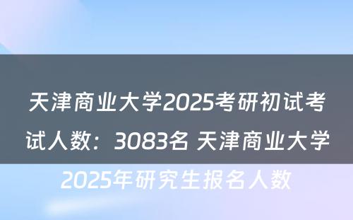 天津商业大学2025考研初试考试人数：3083名 天津商业大学2025年研究生报名人数