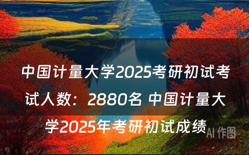 中国计量大学2025考研初试考试人数：2880名 中国计量大学2025年考研初试成绩