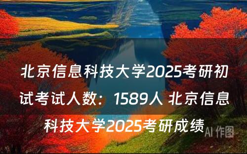 北京信息科技大学2025考研初试考试人数：1589人 北京信息科技大学2025考研成绩