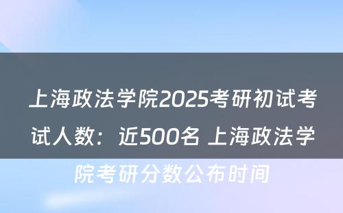 上海政法学院2025考研初试考试人数：近500名 上海政法学院考研分数公布时间