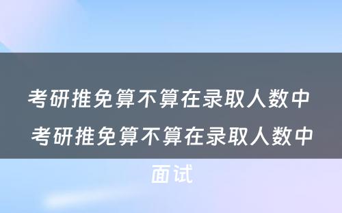 考研推免算不算在录取人数中 考研推免算不算在录取人数中面试