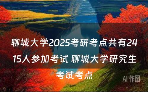 聊城大学2025考研考点共有2415人参加考试 聊城大学研究生考试考点