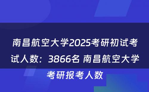 南昌航空大学2025考研初试考试人数：3866名 南昌航空大学考研报考人数