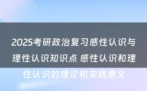 2025考研政治复习感性认识与理性认识知识点 感性认识和理性认识的理论和实践意义