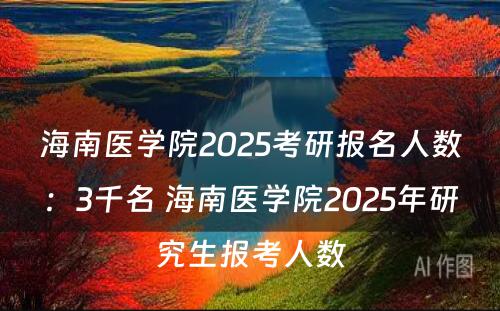 海南医学院2025考研报名人数：3千名 海南医学院2025年研究生报考人数