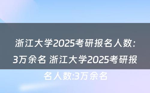 浙江大学2025考研报名人数：3万余名 浙江大学2025考研报名人数:3万余名