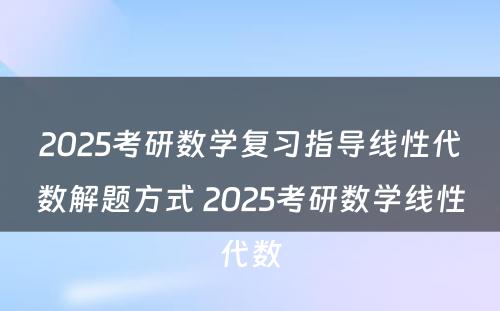 2025考研数学复习指导线性代数解题方式 2025考研数学线性代数