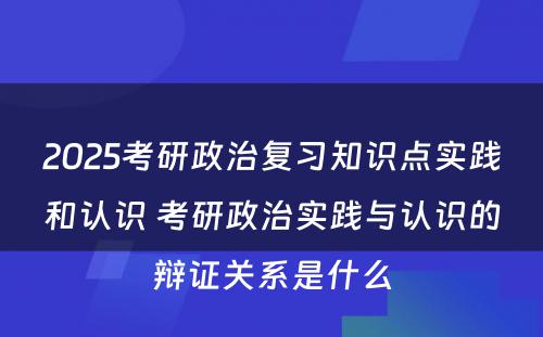 2025考研政治复习知识点实践和认识 考研政治实践与认识的辩证关系是什么